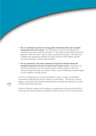 PA G E
2
4. We are committed to parents receiving quality information about the standards
being achieved by their schools. Not only must our schools be excellent but the
community must have confidence that they are. The quality of what schools do must be
apparent to those who have a stake in them, in particular the parents. They must have
confidence that appropriate standards are being achieved by their children and that
schools are working to maintain those standards.
5. We are committed to the wider community being better informed about the
standards being achieved across the government schools system. Education is an
essential community service and we must be open with the community about the
outcomes being achieved by our students. This is crucial to building community support
for and confidence in public schools.
As well as ensuring that every school’s performance is open to scrutiny, accountability
mechanisms should help the school to improve its performance. This occurs as schools
engage in a thorough self examination identifying their strengths and weaknesses as a basis
for their improvement planning.
Collective reflection, analysis and commitment to improvement will ensure that the effort
schools put into demonstrating accountability will add real value to their educational work.
 