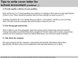 Tips to write cover letter for 
school accountant (continue…) 
4. Provide quality evidence of your qualities 
Pick out the top 3 or 5 (max) qualities the employer is seeking in their advert or job specification 
if there is one. These should be qualities that you have already covered in your CV. 
And they should be the 3 to 5 things that you refer to - not explain - briefly in your covering 
letter. Provide concrete examples and solid numbers wherever you can. 
5. First Paragraph and last line 
Don't waffle in your first paragraph, make the reason you're writing clear and sell yourself; 
writing what makes you better than others straight off. Finish with a call to action, request they 
contact you for a meeting or interview and let them know you will be in touch to discuss. 
6. Talk about the company 
Do some research into the company/ organisation and include information about them. 
Specifically tell them what you are impressed with and what attracts you to them. 
Top materials: top 7 cover letter samples, top 8 Interview resumes samples, questions free and ebook: answers 75 – interview free download/ questions pdf and answers 
ppt file 
 