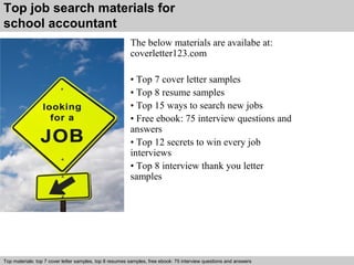 Top job search materials for 
school accountant 
The below materials are availabe at: 
coverletter123.com 
• Top 7 cover letter samples 
• Top 8 resume samples 
• Top 15 ways to search new jobs 
• Free ebook: 75 interview questions and 
answers 
• Top 12 secrets to win every job 
interviews 
• Top 8 interview thank you letter 
samples 
Top materials: top 7 cover letter samples, top 8 Interview resumes samples, questions free and ebook: answers 75 – interview free download/ questions pdf and answers 
ppt file 
