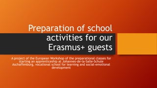 Preparation of school
activities for our
Erasmus+ guests
A project of the European Workshop of the preparational classes for
starting an apprenticeship at Johannes-de-la-Salle-Schule
Aschaffenburg, vocational school for learning and social-emotional
development
 