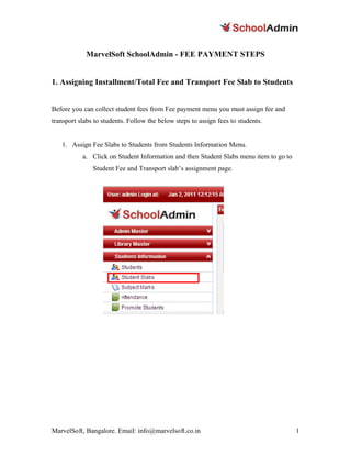 MarvelSoft SchoolAdmin - FEE PAYMENT STEPS


1. Assigning Installment/Total Fee and Transport Fee Slab to Students


Before you can collect student fees from Fee payment menu you must assign fee and
transport slabs to students. Follow the below steps to assign fees to students.


   1. Assign Fee Slabs to Students from Students Information Menu.
           a. Click on Student Information and then Student Slabs menu item to go to
               Student Fee and Transport slab’s assignment page.




MarvelSoft, Bangalore. Email: info@marvelsoft.co.in                                    1
 