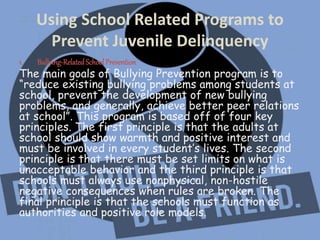 Using School Related Programs to
Prevent Juvenile Delinquency
1. Bullying-RelatedSchoolPrevention
The main goals of Bullying Prevention program is to
“reduce existing bullying problems among students at
school, prevent the development of new bullying
problems, and generally, achieve better peer relations
at school”. This program is based off of four key
principles. The first principle is that the adults at
school should show warmth and positive interest and
must be involved in every student’s lives. The second
principle is that there must be set limits on what is
unacceptable behavior and the third principle is that
schools must always use nonphysical, non-hostile
negative consequences when rules are broken. The
final principle is that the schools must function as
authorities and positive role models.
 