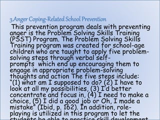 3.Anger Coping-Related School Prevention
This prevention program deals with preventing
anger is the Problem Solving Skills Training
(PSST) Program. The Problem Solving Skills
Training program was created for school-age
children who are taught to apply five problem-
solving steps through verbal self-
prompts which end up encouraging them to
engage in appropriate problem-solving
thoughts and action The five steps include:
“(1) what am I supposed to do? (2) I have to
look at all my possibilities, (3) I’d better
concentrate and focus in, (4) I need to make a
choice, (5) I did a good job or Oh, I made a
mistake” (Ibid, p. 162). In addition, role-
playing is utilized in this program to let the
 