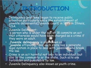 INTRODUCTION
• Delinquency problems began to receive public
attention particularly since the establishment of
juvenile delinquents(Juvenile court) in 1899 in Illinois,
USA.
• Juvenile Delinquent-
a person who is under the age of 18 commits an act
that otherwise would have been charged as a crime if
they were an adult.
• Juvenile delinquency is also known as
“juvenile offending,” and each state has a separate
legal system in place to deal with juveniles who break
the law.
• Crime is an act harmful not only to an individual, but
also to the community or the state. Such acts are
forbidden and punishable by law.
• Juvenile Delinquency also known as youth crime.
 