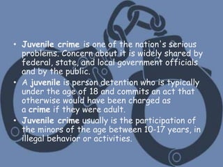 What is juvenile crime?
• Juvenile crime is one of the nation's serious
problems. Concern about it is widely shared by
federal, state, and local government officials
and by the public.
• A juvenile is person detention who is typically
under the age of 18 and commits an act that
otherwise would have been charged as
a crime if they were adult.
• Juvenile crime usually is the participation of
the minors of the age between 10-17 years, in
illegal behavior or activities.
 