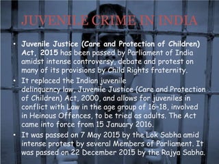 JUVENILE CRIME IN INDIA
• Juvenile Justice (Care and Protection of Children)
Act, 2015 has been passed by Parliament of India
amidst intense controversy, debate and protest on
many of its provisions by Child Rights fraternity.
• It replaced the Indian juvenile
delinquency law, Juvenile Justice (Care and Protection
of Children) Act, 2000, and allows for juveniles in
conflict with Law in the age group of 16–18, involved
in Heinous Offences, to be tried as adults. The Act
came into force from 15 January 2016.
• It was passed on 7 May 2015 by the Lok Sabha amid
intense protest by several Members of Parliament. It
was passed on 22 December 2015 by the Rajya Sabha.
 