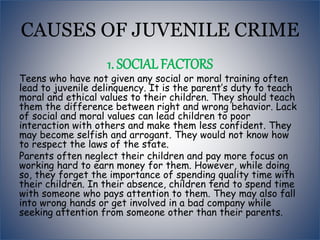 CAUSES OF JUVENILE CRIME
1. SOCIAL FACTORS
Teens who have not given any social or moral training often
lead to juvenile delinquency. It is the parent’s duty to teach
moral and ethical values to their children. They should teach
them the difference between right and wrong behavior. Lack
of social and moral values can lead children to poor
interaction with others and make them less confident. They
may become selfish and arrogant. They would not know how
to respect the laws of the state.
Parents often neglect their children and pay more focus on
working hard to earn money for them. However, while doing
so, they forget the importance of spending quality time with
their children. In their absence, children tend to spend time
with someone who pays attention to them. They may also fall
into wrong hands or get involved in a bad company while
seeking attention from someone other than their parents.
 