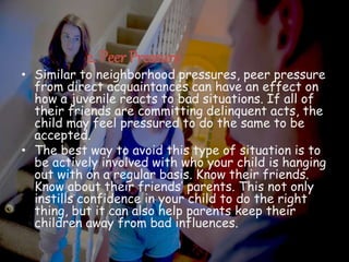 2. Peer Pressure
• Similar to neighborhood pressures, peer pressure
from direct acquaintances can have an effect on
how a juvenile reacts to bad situations. If all of
their friends are committing delinquent acts, the
child may feel pressured to do the same to be
accepted.
• The best way to avoid this type of situation is to
be actively involved with who your child is hanging
out with on a regular basis. Know their friends.
Know about their friends’ parents. This not only
instills confidence in your child to do the right
thing, but it can also help parents keep their
children away from bad influences.
 