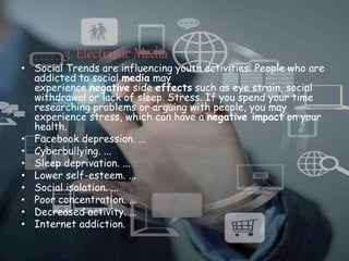 3. Electronic Media
• Social Trends are influencing youth activities. People who are
addicted to social media may
experience negative side effects such as eye strain, social
withdrawal or lack of sleep. Stress. If you spend your time
researching problems or arguing with people, you may
experience stress, which can have a negative impact on your
health.
• Facebook depression. ...
• Cyberbullying. ...
• Sleep deprivation. ...
• Lower self-esteem. ...
• Social isolation. ...
• Poor concentration. ...
• Decreased activity. ...
• Internet addiction.
 