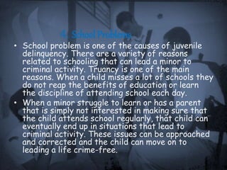 4. School Problems
• School problem is one of the causes of juvenile
delinquency. There are a variety of reasons
related to schooling that can lead a minor to
criminal activity. Truancy is one of the main
reasons. When a child misses a lot of schools they
do not reap the benefits of education or learn
the discipline of attending school each day.
• When a minor struggle to learn or has a parent
that is simply not interested in making sure that
the child attends school regularly, that child can
eventually end up in situations that lead to
criminal activity. These issues can be approached
and corrected and the child can move on to
leading a life crime-free.
 