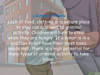 5. EconomicProblems
Lack of food, clothing or a secure place
to stay can also lead to criminal
activity. Children will turn to steal
when they are hungry. If a minor is in a
position to not have their most basic
needs met, there is a high potential for
many types of criminal activity to take
place.
 