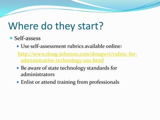 Where do they start?Self-assessUse self-assessment rubrics available online:http://www.doug-johnson.com/dougwri/rubric-for-administrative-technology-use.htmlBe aware of state technology standards for administratorsEnlist or attend training from professionals