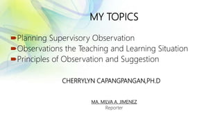 MY TOPICS
Planning Supervisory Observation
Observations the Teaching and Learning Situation
Principles of Observation and Suggestion
CHERRYLYN CAPANGPANGAN,PH.D
MA. MILVA A. JIMENEZ
Reporter
 