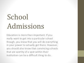 School 
Admissions 
Education is more than important. If you 
really want to get into a particular school 
though, you know that you will do everything 
in your power to actually get there. However, 
you should also know that convincing schools 
that are worthy of a spot within their 
institution can be a difficult thing to do. 
 