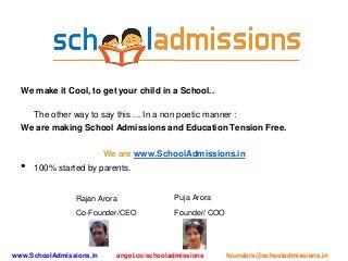 We make it Cool, to get your child in a School..
The other way to say this ... In a non poetic manner :
We are making School Admissions and Education Tension Free.
We are www.SchoolAdmissions.in
• 100% started by parents.
www.SchoolAdmissions.in angel.co/schooladmissions founders@schooladmissions.in
Rajan Arora
Co-Founder/CEO
Puja Arora
Founder/ COO
 