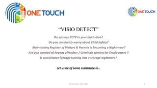 “VISIO DETECT”
Do you use CCTV in your institution?
Do you constantly worry about Child Safety?
Maintaining Register of Visitors & Parents is Becoming a Nightmare?
Are you worried of Repeat offenders / Criminals coming for Employment ?
Is surveillance footage turning into a storage nightmare?
Let us be of some assistance in…
© OneTouch (2017-18) 1
 