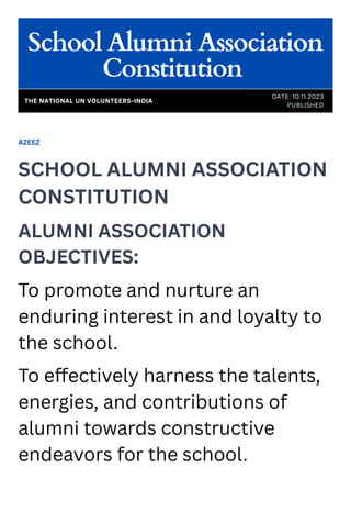 AZEEZ
SCHOOL ALUMNI ASSOCIATION
CONSTITUTION
ALUMNI ASSOCIATION
OBJECTIVES:
To promote and nurture an
enduring interest in and loyalty to
the school.
To effectively harness the talents,
energies, and contributions of
alumni towards constructive
endeavors for the school.
School Alumni Association
Constitution
DATE: 10.11.2023
PUBLISHED
THE NATIONAL UN VOLUNTEERS-INDIA
 