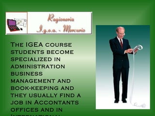 The IGEA course students become specialized in administration business management and book-keeping and they usually find a job in Accontants offices and in International Companies. 