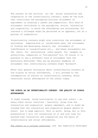 10


The content of the activity (or the actual interaction and
cooperation or the intentionality context), might be the kind
that constitutes the perceptual-actional attunement of
aspirement or creating a career and competition. This kind of
attunement contributes to the perception, action, interaction
and cooperation, in which the affordances are encountered. For
instance a colleague might be perceived as an opponent, not as a
partner of cooperation.


Intentionality contexts might also constitute the attunement of
reclaiming   expectations or established aims, the attunement
of finding and developing oneself, the attunement of
indifference or insignificance etc., and these attunements are
the basis for encountering other people for example as
authorities, companions or "non-persons" etc. Of course it is
possible to see a different kind of attunement than the
previously mentioned. They are my personal examples of
attunement that intentionality contexts might "produce".


After this general discussion about intentionality contexts as
the origins of social affordances, I will proceed to the
contemplation of schools as intentionality contexts, which
constitute social affordances of the school today.




THE SCHOOL AS AN INTENTIONALITY CONTEXT: THE QUALITY OF SCHOOL
AFFORDANCES


It might already sound tautological to say that school - as
every other social institute - basically grows from the
interaction and cooperation people implement, and it might be
claimed that the interaction and cooperation people upheld in
school has to made explicit. This is worth doing, but in this
presentation I will not concentrate on it and just take for
granted that interaction and cooperation are the basis of
intentionality and social affordances.


The school is a culture institute, and   has especially developed
 