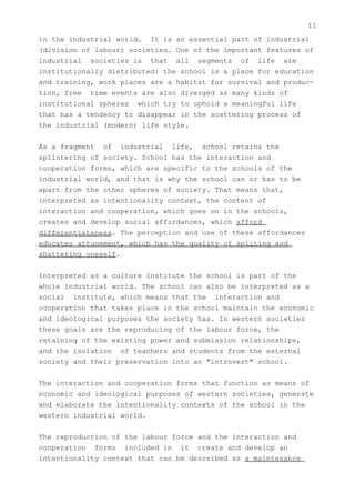 11
in the industrial world. It is an essential part of industrial
(division of labour) societies. One of the important features of
industrial societies is that all segments of life are
institutionally distributed: the school is a place for education
and training, work places are a habitat for survival and produc-
tion, free time events are also diverged as many kinds of
institutional spheres which try to uphold a meaningful life
that has a tendency to disappear in the scattering process of
the industrial (modern) life style.


As a fragment of industrial life, school retains the
splintering of society. School has the interaction and
cooperation forms, which are specific to the schools of the
industrial world, and that is why the school can or has to be
apart from the other spheres of society. That means that,
interpreted as intentionality context, the content of
interaction and cooperation, which goes on in the schools,
creates and develop social affordances, which afford
differentiateness. The perception and use of these affordances
educates attunement, which has the quality of spliting and
shattering oneself.


Interpreted as a culture institute the school is part of the
whole industrial world. The school can also be interpreted as a
social institute, which means that the interaction and
cooperation that takes place in the school maintain the economic
and ideological purposes the society has. In western societies
these goals are the reproducing of the labour force, the
retaining of the existing power and submission relationships,
and the isolation of teachers and students from the external
society and their preservation into an "introvert" school.


The interaction and cooperation forms that function as means of
economic and ideological purposes of western societies, generate
and elaborate the intentionality contexts of the school in the
western industrial world.


The reproduction of the labour force and the interaction and
cooperation forms included in it create and develop an
intentionality context that can be described as a maintenance
 