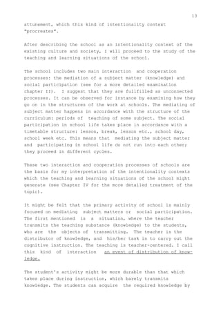 13
attunement, which this kind of intentionality context
"procreates".


After describing the school as an intentionality context of the
existing culture and society, I will proceed to the study of the
teaching and learning situations of the school.


The school includes two main interaction and cooperation
processes: the mediation of a subject matter (knowledge) and
social participation (see for a more detailed examination
chapter II). I suggest that they are fullfilled as unconnected
processes. It can be observed for instance by examining how they
go on in the structures of the work at schools. The mediating of
subject matter happens in accordance with the structure of the
curriculum: periods of teaching of some subject. The social
participation in school life takes place in accordance with a
timetable structure: lesson, break, lesson etc., school day,
school week etc. This means that mediating the subject matter
and participating in school life do not run into each other;
they proceed in different cycles.


These two interaction and cooperation processes of schools are
the basis for my interpretation of the intentionality contexts
which the teaching and learning situations of the school might
generate (see Chapter IV for the more detailed treatment of the
topic).


It might be felt that the primary activity of school is mainly
focused on mediating subject matters or social participation.
The first mentioned is a situation, where the teacher
transmits the teaching substance (knowledge) to the students,
who are the objects of transmitting. The teacher is the
distributor of knowledge, and his/her task is to carry out the
cognitive instruction. The teaching is teacher-centered. I call
this kind of interaction      an event of distribution of know-
ledge.


The student's activity might be more durable than that which
takes place during instruction, which barely transmits
knowledge. The students can acquire the required knowledge by
 