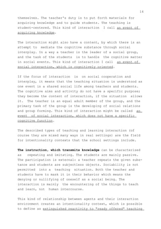 14
themselves. The teacher's duty is to put forth materials for
acquiring knowledge and to guide students. The teaching is
student-centered. This kind of interaction I call an event of
acquiring knowledge.


The interaction might also have a content, by which there is an
attempt to mediate the cognitive substance through social
interplay. In a way a teacher is the leader of a social group,
and the task of the students is to handle the cognitive matter
in social events. This kind of interaction I call an event of
social interaction, which is cognitively oriented.


If the focus of interaction is on social cooperation and
interplay, it means that the teaching situation is understood as
one event in a shared social life among teachers and students.
The cognitive aims and activity do not have a specific purpose;
they become the content of interaction, if the situation allows
it. The teacher is an equal adult member of the group, and the
primary task of the group is the developing of social relations
and group forming. This kind of interaction might be called an
event of social interaction, which does not have a specific
cognitive function.


The described types of teaching and learning interaction (of
course they are mixed many ways in real settings) are the field
for intentionality contexts that the school settings include.


The instruction, which transmits knowledge can be characterised
as   repeating and imitating. The students are mainly passive.
The participation is external: a teacher repeats the given subs-
tance and students are subjectless objects. Sociability is not
permitted into a teaching situation. Both the teacher and
students have to mask it in their behavior which means the
denying or nullifying of oneself as a social being. The
interaction is mainly the encountering of the things to teach
and learn, not human intercourse.


This kind of relationship between agents and their interaction
environment creates an intentionality context, which is possible
to define as extinguished reactivity to "ready offered" teaching
 