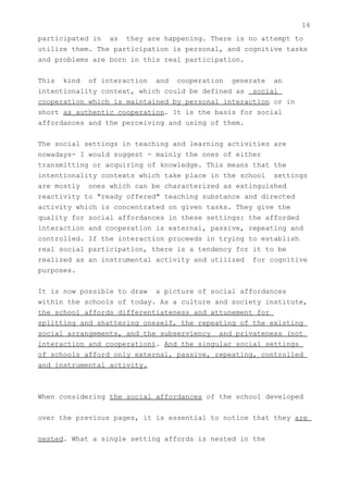 16
participated in as they are happening. There is no attempt to
utilize them. The participation is personal, and cognitive tasks
and problems are born in this real participation.


This kind of interaction and cooperation generate an
intentionality context, which could be defined as social
cooperation which is maintained by personal interaction or in
short as authentic cooperation. It is the basis for social
affordances and the perceiving and using of them.


The social settings in teaching and learning activities are
nowadays- I would suggest - mainly the ones of either
transmitting or acquiring of knowledge. This means that the
intentionality contexts which take place in the school settings
are mostly ones which can be characterized as extinguished
reactivity to "ready offered" teaching substance and directed
activity which is concentrated on given tasks. They give the
quality for social affordances in these settings: the afforded
interaction and cooperation is external, passive, repeating and
controlled. If the interaction proceeds in trying to establish
real social participation, there is a tendency for it to be
realized as an instrumental activity and utilized for cognitive
purposes.


It is now possible to draw a picture of social affordances
within the schools of today. As a culture and society institute,
the school affords differentiateness and attunement for
splitting and shattering oneself, the repeating of the existing
social arrangements, and the subserviency and privateness (not
interaction and cooperation). And the singular social settings
of schools afford only external, passive, repeating, controlled
and instrumental activity.



When considering the social affordances of the school developed


over the previous pages, it is essential to notice that they are


nested. What a single setting affords is nested in the
 