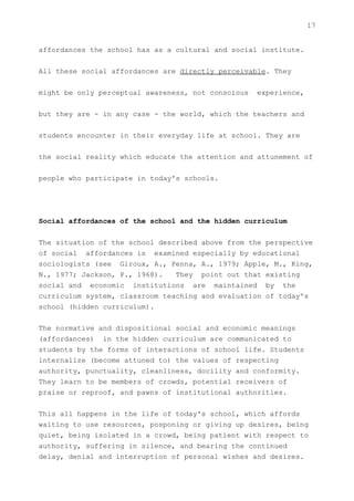 17


affordances the school has as a cultural and social institute.


All these social affordances are directly perceivable. They


might be only perceptual awareness, not conscious   experience,


but they are - in any case - the world, which the teachers and


students encounter in their everyday life at school. They are


the social reality which educate the attention and attunement of


people who participate in today's schools.




Social affordances of the school and the hidden curriculum


The situation of the school described above from the perspective
of social affordances is examined especially by educational
sociologists (see Giroux, A., Penna, A., 1979; Apple, M., King,
N., 1977; Jackson, P., 1968).   They point out that existing
social and economic institutions are maintained by the
curriculum system, classroom teaching and evaluation of today's
school (hidden curriculum).


The normative and dispositional social and economic meanings
(affordances) in the hidden curriculum are communicated to
students by the forms of interactions of school life. Students
internalize (become attuned to) the values of respecting
authority, punctuality, cleanliness, docility and conformity.
They learn to be members of crowds, potential receivers of
praise or reproof, and pawns of institutional authorities.


This all happens in the life of today's school, which affords
waiting to use resources, posponing or giving up desires, being
quiet, being isolated in a crowd, being patient with respect to
authority, suffering in silence, and bearing the continued
delay, denial and interruption of personal wishes and desires.
 