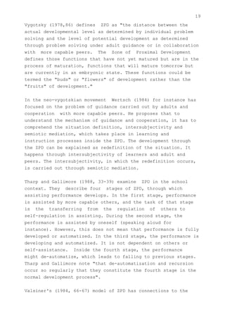 19
Vygotsky (1978,86) defines ZPD as "the distance between the
actual developmental level as determined by individual problem
solving and the level of potential development as determined
through problem solving under adult guidance or in collaboration
with more capable peers. The Zone of Proximal Development
defines those functions that have not yet matured but are in the
process of maturation, functions that will mature tomorrow but
are currently in an embryonic state. These functions could be
termed the "buds" or "flowers" of development rather than the
"fruits" of development."


In the neo-vygotskian movement Wertsch (1984) for instance has
focused on the problem of guidance carried out by adults and
cooperation with more capable peers. He proposes that to
understand the mechanism of guidance and cooperation, it has to
comprehend the situation definition, intersubjectivity and
semiotic mediation, which takes place in learning and
instruction processes inside the ZPD. The development through
the ZPD can be explained as redefinition of the situation. It
happens through intersubjectivity of learners and adult and
peers. The intersubjectivity, in which the redefinition occurs,
is carried out through semiotic mediation.


Tharp and Gallimore (1988, 33-39) examine ZPD in the school
context. They describe four stages of ZPD, through which
assisting performance develops. In the first stage, performance
is assisted by more capable others, and the task of that stage
is the transferring from the regulation of others to
self-regulation in assisting. During the second stage, the
performance is assisted by oneself (speaking aloud for
instance). However, this does not mean that performance is fully
developed or automatized. In the third stage, the performance is
developing and automatized. It is not dependent on others or
self-assistance. Inside the fourth stage, the performance
might de-automatize, which leads to falling to previous stages.
Tharp and Gallimore note "that de-automatization and recursion
occur so regularly that they constitute the fourth stage in the
normal development process".


Valsiner's (1984, 66-67) model of ZPD has connections to the
 