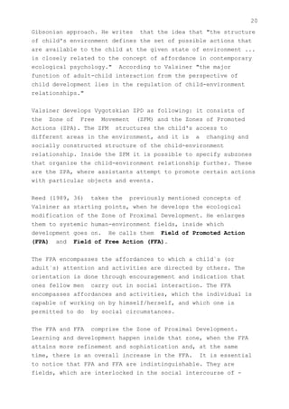 20
Gibsonian approach. He writes that the idea that "the structure
of child's environment defines the set of possible actions that
are available to the child at the given state of environment ...
is closely related to the concept of affordance in contemporary
ecological psychology." According to Valsiner "the major
function of adult-child interaction from the perspective of
child development lies in the regulation of child-environment
relationships."


Valsiner develops Vygotskian ZPD as following: it consists of
the Zone of Free Movement (ZFM) and the Zones of Promoted
Actions (ZPA). The ZFM structures the child's access to
different areas in the environment, and it is a changing and
socially constructed structure of the child-environment
relationship. Inside the ZFM it is possible to specify subzones
that organize the child-environment relationship further. These
are the ZPA, where assistants attempt to promote certain actions
with particular objects and events.


Reed (1989, 36) takes the previously mentioned concepts of
Valsiner as starting points, when he develops the ecological
modification of the Zone of Proximal Development. He enlarges
them to systemic human-environment fields, inside which
development goes on. He calls them Field of Promoted Action
(FPA) and Field of Free Action (FFA).


The FPA encompasses the affordances to which a child`s (or
adult`s) attention and activities are directed by others. The
orientation is done through encouragement and indication that
ones fellow men carry out in social interaction. The FFA
encompasses affordances and activities, which the individual is
capable of working on by himself/herself, and which one is
permitted to do by social circumstances.


The FPA and FFA comprise the Zone of Proximal Development.
Learning and development happen inside that zone, when the FPA
attains more refinement and sophistication and, at the same
time, there is an overall increase in the FFA. It is essential
to notice that FPA and FFA are indistinguishable. They are
fields, which are interlocked in the social intercourse of -
 