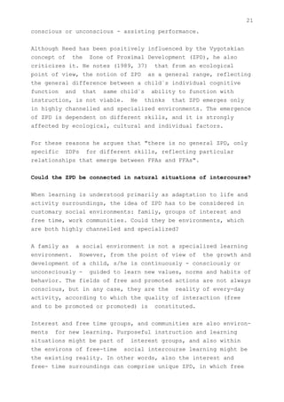 21
conscious or unconscious - assisting performance.


Although Reed has been positively influenced by the Vygotskian
concept of the Zone of Proximal Development (ZPD), he also
criticizes it. He notes (1989, 37) that from an ecological
point of view, the notion of ZPD as a general range, reflecting
the general difference between a child`s individual cognitive
function and that same child`s ability to function with
instruction, is not viable. He thinks that ZPD emerges only
in highly channelled and specialized environments. The emergence
of ZPD is dependent on different skills, and it is strongly
affected by ecological, cultural and individual factors.


For these reasons he argues that "there is no general ZPD, only
specific ZDPs for different skills, reflecting particular
relationships that emerge between FPAs and FFAs".


Could the ZPD be connected in natural situations of intercourse?


When learning is understood primarily as adaptation to life and
activity surroundings, the idea of ZPD has to be considered in
customary social environments: family, groups of interest and
free time, work communities. Could they be environments, which
are both highly channelled and specialized?


A family as a social environment is not a specialized learning
environment. However, from the point of view of the growth and
development of a child, s/he is continuously - consciously or
unconsciously - guided to learn new values, norms and habits of
behavior. The fields of free and promoted actions are not always
conscious, but in any case, they are the reality of every-day
activity, according to which the quality of interaction (free
and to be promoted or promoted) is constituted.


Interest and free time groups, and communities are also environ-
ments for new learning. Purposeful instruction and learning
situations might be part of interest groups, and also within
the environs of free-time social intercourse learning might be
the existing reality. In other words, also the interest and
free- time surroundings can comprise unique ZPD, in which free
 