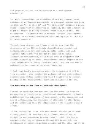 22
and promoted actions are interlocked as a developmental
continuity.


In work communities the assisting of new and inexperienced
comrades in performing assignments is a natural phenomenon. Also
in them the "to be able to" and "to be learned" comprise a zone,
where interaction of employees is realized. The work activities
might of course be boring routines which will mean that the
willingness   to promote and to receive support will weaken,
and then the existing intercourse could be depicted as "a field
of being prevented"


Through these discussions I have tried to show that the
dependence of the ZPD on highly channelled and specialized
environments does not mean only specific instruction and
learning situations. The ZPD can be realized in natural
interaction environments, or it might even be suggested that
authentic learning in social environments really happens in the
ZPDs, regardless of being labelled ZPDs. But how can Reed's
modification be connected to school learning?


I feel that Reed`s conception about the uniqueness of ZPD is
very essential, when considering pedagogical and instructional
consequences. Before considering this I would like to comment
briefly on the developmental substance included in the ZPD.


The substance of the Zone of Proximal Development


Vygotskian tradition has employed the ZPD primarily from the
perspective of cognitive or intellectual development. In Reed`s
modification the substance of development is the perception and
use of affordances, the education of attention to affordances
and the activities that the affordances of the situation could
afford.


In the ecological view the affordances and the use of them
already consist of emotions and different kind of social
activities and phenomena. Despite this, I think, one has to
emphasize that the development through ZPD is not only the
development of cognitive problem solving and the like, but it is
 