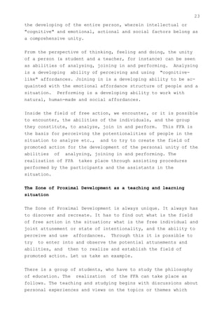 23
the developing of the entire person, wherein intellectual or
"cognitive" and emotional, actional and social factors belong as
a comprehensive unity.


From the perspective of thinking, feeling and doing, the unity
of a person (a student and a teacher, for instance) can be seen
as abilities of analysing, joining in and performing. Analysing
is a developing ability of perceiving and using "cognitive-
like" affordances. Joining in is a developing ability to be ac-
quainted with the emotional affordance structure of people and a
situation. Performing is a developing ability to work with
natural, human-made and social affordances.


Inside the field of free action, we encounter, or it is possible
to encounter, the abilities of the individuals, and the group
they constitute, to analyze, join in and perform. This FFA is
the basis for perceiving the potentionalities of people in the
situation to analyze etc., and to try to create the field of
promoted action for the development of the personal unity of the
abilities of analyzing, joining in and performing. The
realization of FPA takes place through assisting procedures
performed by the participants and the assistants in the
situation.


The Zone of Proximal Development as a teaching and learning
situation


The Zone of Proximal Development is always unique. It always has
to discover and recreate. It has to find out what is the field
of free action in the situation; what is the free individual and
joint attunement or state of intentionality, and the ability to
perceive and use affordances. Through this it is possible to
try to enter into and observe the potential attunements and
abilities, and then to realize and establish the field of
promoted action. Let us take an example.


There is a group of students, who have to study the philosophy
of education. The realization of the FFA can take place as
follows. The teaching and studying begins with discussions about
personal experiences and views on the topics or themes which
 