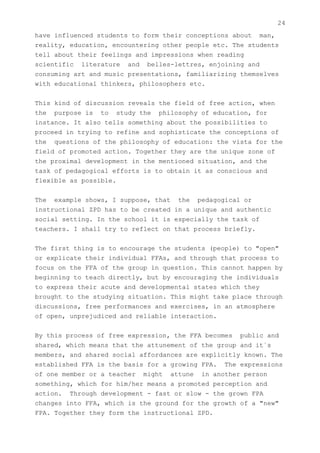 24
have influenced students to form their conceptions about man,
reality, education, encountering other people etc. The students
tell about their feelings and impressions when reading
scientific literature and belles-lettres, enjoining and
consuming art and music presentations, familiarizing themselves
with educational thinkers, philosophers etc.


This kind of discussion reveals the field of free action, when
the purpose is to study the philosophy of education, for
instance. It also tells something about the possibilities to
proceed in trying to refine and sophisticate the conceptions of
the questions of the philosophy of education: the vista for the
field of promoted action. Together they are the unique zone of
the proximal development in the mentioned situation, and the
task of pedagogical efforts is to obtain it as conscious and
flexible as possible.


The example shows, I suppose, that the pedagogical or
instructional ZPD has to be created in a unique and authentic
social setting. In the school it is especially the task of
teachers. I shall try to reflect on that process briefly.


The first thing is to encourage the students (people) to "open"
or explicate their individual FFAs, and through that process to
focus on the FFA of the group in question. This cannot happen by
beginning to teach directly, but by encouraging the individuals
to express their acute and developmental states which they
brought to the studying situation. This might take place through
discussions, free performances and exercises, in an atmosphere
of open, unprejudiced and reliable interaction.


By this process of free expression, the FFA becomes public and
shared, which means that the attunement of the group and it`s
members, and shared social affordances are explicitly known. The
established FFA is the basis for a growing FPA. The expressions
of one member or a teacher might attune in another person
something, which for him/her means a promoted perception and
action. Through development - fast or slow - the grown FPA
changes into FFA, which is the ground for the growth of a "new"
FPA. Together they form the instructional ZPD.
 