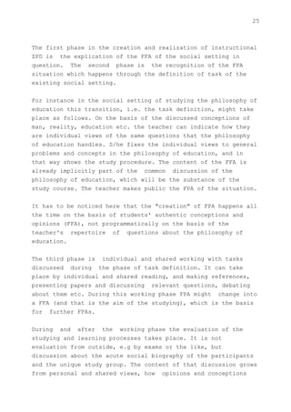 25



The first phase in the creation and realization of instructional
ZPD is the explication of the FFA of the social setting in
question. The second phase is the recognition of the FPA
situation which happens through the definition of task of the
existing social setting.


For instance in the social setting of studying the philosophy of
education this transition, i.e. the task definition, might take
place as follows. On the basis of the discussed conceptions of
man, reality, education etc. the teacher can indicate how they
are individual views of the same questions that the philosophy
of education handles. S/he fixes the individual views to general
problems and concepts in the philosophy of education, and in
that way shows the study procedure. The content of the FFA is
already implicitly part of the common discussion of the
philosophy of education, which will be the substance of the
study course. The teacher makes public the FPA of the situation.


It has to be noticed here that the "creation" of FPA happens all
the time on the basis of students' authentic conceptions and
opinions (FFA), not programmatically on the basis of the
teacher's repertoire of questions about the philosophy of
education.


The third phase is individual and shared working with tasks
discussed during the phase of task definition. It can take
place by individual and shared reading, and making references,
presenting papers and discussing relevant questions, debating
about them etc. During this working phase FPA might change into
a FFA (and that is the aim of the studying), which is the basis
for further FPAs.


During and after the working phase the evaluation of the
studying and learning processes takes place. It is not
evaluation from outside, e.g by exams or the like, but
discussion about the acute social biography of the participants
and the unique study group. The content of that discussion grows
from personal and shared views, how opinions and conceptions
 
