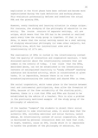26
explicated in the first phase have been refined and become more
sophisticated during the task definition and working phases.
This evaluation processually defines and redefines the actual
FFA and the growing FPA.


However, every teaching and learning situation is always unique.
For instance, the studying of the philosophy of education is one
entity. The course consists of separate settings, all are
unique, which means that the ZPD has to be created or realized
again every time the study group is together. If that is not
done, it means that the social setting cannot be a real setting
of studying educational philosophy (or some other subject), but
something else, which has (unconscious) aims and an
intentionality of it's own.


The realization of ZPDs is rooted in the intentionality context
that the quality of interaction and cooperation maintain. I have
discussed earlier about the intentionality contexts that are
common in the schools of today. I now claim that the ZPDs,
described above, can not be established in the intentionality
contexts of extinguished reactivity to "ready offered" teaching
substance and directed activity, which is concentrated on given
tasks. It is impossible, because there is no room for
broadcasting/announcing the individual and shared FFAs in them.


The social cooperation, which takes place in the tension between
real and instrumental participation, does allow the formation of
ZPDs, because of the free sociability of the starting point.
However, there is a risk that FFAs and FPAs are forced to be
established by the advice of a teacher. This is also a problem
in the previously mentioned example of the study group of the
philosophy of education.


If the teacher "compels" the students to direct their social
participation to some intellectual aims, it would mean that the
authentic ZPD, including emotional and social factors, cannot
emerge. An intentionality context of social cooperation, which
is maintained by personal interaction does not have that risk.
It might, however, cause an ZPD, inside which it is impossible
to handle the problems of the philosophy of education, for
 
