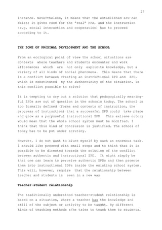27
instance. Nevertheless, it means that the established ZPD can
exist; it gives room for the "real" FFA, and the instruction
(e.g. social interaction and cooperation) has to proceed
according to it.



THE ZONE OF PROXIMAL DEVELOPMENT AND THE SCHOOL


From an ecological point of view the school situations are
contexts where teachers and students encounter and work
affordances which are not only explicite knowledge, but a
variety of all kinds of social phenomena. This means that there
is a conflict between creating an instructional ZPD and ZPD,
which is constituted by the authenticity of the situation. Is
this conflict possible to solve?


It is tempting to cry out a solution that pedagogically meaning-
ful ZPDs are out of question in the schools today. The school is
too formally defined (forms and contents of instruction, the
progress of instruction) that a successful ZPD could take place
and grow as a purposeful instructional ZPD. This extreme outcry
would mean that the whole school system must be modified. I
think that this kind of conclusion is justified. The school of
today has to be put under scrutiny.


However, I do not want to blunt myself by such an enormous task.
I should like proceed with small steps and to think that it is
possible to be directed towards the solution of the conflict
between authentic and instructional ZPD. It might simply be
that one can learn to perceive authentic ZPDs and then promote
them into instructional ZDPs inside the existing school system.
This will, however, require that the relationship between
teacher and students is seen in a new way.


Teacher-student relationship


The traditionally understood teacher-student relationship is
based on a situation, where a teacher has the knowledge and
skill of the subject or activity to be taught. By different
kinds of teaching methods s/he tries to teach them to students,
 