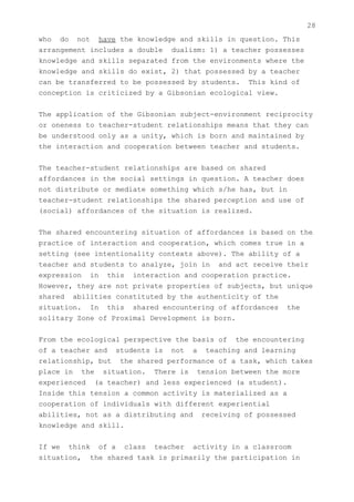 28
who do not have the knowledge and skills in question. This
arrangement includes a double dualism: 1) a teacher possesses
knowledge and skills separated from the environments where the
knowledge and skills do exist, 2) that possessed by a teacher
can be transferred to be possessed by students. This kind of
conception is criticized by a Gibsonian ecological view.


The application of the Gibsonian subject-environment reciprocity
or oneness to teacher-student relationships means that they can
be understood only as a unity, which is born and maintained by
the interaction and cooperation between teacher and students.


The teacher-student relationships are based on shared
affordances in the social settings in question. A teacher does
not distribute or mediate something which s/he has, but in
teacher-student relationships the shared perception and use of
(social) affordances of the situation is realized.


The shared encountering situation of affordances is based on the
practice of interaction and cooperation, which comes true in a
setting (see intentionality contexts above). The ability of a
teacher and students to analyze, join in and act receive their
expression in this interaction and cooperation practice.
However, they are not private properties of subjects, but unique
shared abilities constituted by the authenticity of the
situation. In this shared encountering of affordances the
solitary Zone of Proximal Development is born.


From the ecological perspective the basis of the encountering
of a teacher and students is not a teaching and learning
relationship, but the shared performance of a task, which takes
place in the situation. There is tension between the more
experienced (a teacher) and less experienced (a student).
Inside this tension a common activity is materialized as a
cooperation of individuals with different experiential
abilities, not as a distributing and receiving of possessed
knowledge and skill.


If we think of a class teacher activity in a classroom
situation, the shared task is primarily the participation in
 