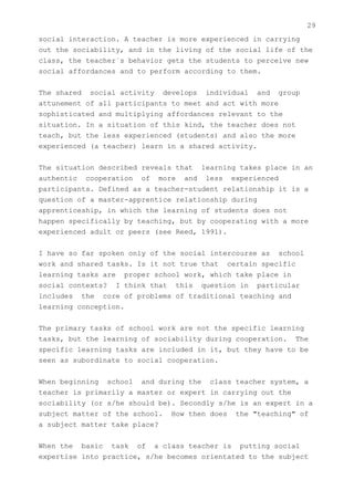 29
social interaction. A teacher is more experienced in carrying
out the sociability, and in the living of the social life of the
class, the teacher`s behavior gets the students to perceive new
social affordances and to perform according to them.


The shared social activity develops individual and group
attunement of all participants to meet and act with more
sophisticated and multiplying affordances relevant to the
situation. In a situation of this kind, the teacher does not
teach, but the less experienced (students) and also the more
experienced (a teacher) learn in a shared activity.


The situation described reveals that learning takes place in an
authentic cooperation of more and less experienced
participants. Defined as a teacher-student relationship it is a
question of a master-apprentice relationship during
apprenticeship, in which the learning of students does not
happen specifically by teaching, but by cooperating with a more
experienced adult or peers (see Reed, 1991).


I have so far spoken only of the social intercourse as school
work and shared tasks. Is it not true that certain specific
learning tasks are proper school work, which take place in
social contexts? I think that this question in particular
includes the core of problems of traditional teaching and
learning conception.


The primary tasks of school work are not the specific learning
tasks, but the learning of sociability during cooperation. The
specific learning tasks are included in it, but they have to be
seen as subordinate to social cooperation.


When beginning school and during the class teacher system, a
teacher is primarily a master or expert in carrying out the
sociability (or s/he should be). Secondly s/he is an expert in a
subject matter of the school. How then does the "teaching" of
a subject matter take place?


When the basic task of a class teacher is putting social
expertise into practice, s/he becomes orientated to the subject
 