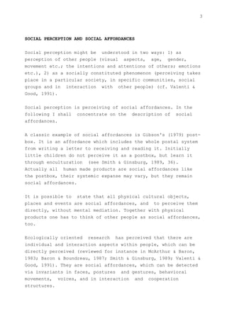 3



SOCIAL PERCEPTION AND SOCIAL AFFORDANCES


Social perception might be understood in two ways: 1) as
perception of other people (visual aspects, age, gender,
movement etc.; the intentions and attentions of others; emotions
etc.), 2) as a socially constituted phenomenon (perceiving takes
place in a particular society, in specific communities, social
groups and in interaction with other people) (cf. Valenti &
Good, 1991).


Social perception is perceiving of social affordances. In the
following I shall concentrate on the description of social
affordances.


A classic example of social affordances is Gibson's (1979) post-
box. It is an affordance which includes the whole postal system
from writing a letter to receiving and reading it. Initially
little children do not perceive it as a postbox, but learn it
through enculturation (see Smith & Ginsburg, 1989, 36).
Actually all human made products are social affordances like
the postbox, their systemic expanse may vary, but they remain
social affordances.


It is possible to state that all physical cultural objects,
places and events are social affordances, and to perceive them
directly, without mental mediation. Together with physical
products one has to think of other people as social affordances,
too.


Ecologically oriented research has perceived that there are
individual and interaction aspects within people, which can be
directly perceived (reviewed for instance in McArthur & Baron,
1983; Baron & Boundreau, 1987; Smith & Ginsburg, 1989; Valenti &
Good, 1991). They are social affordances, which can be detected
via invariants in faces, postures and gestures, behavioral
movements, voices, and in interaction and cooperation
structures.
 