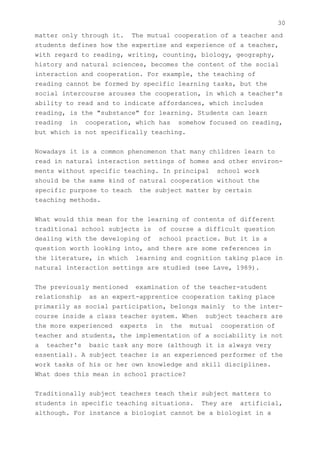 30
matter only through it. The mutual cooperation of a teacher and
students defines how the expertise and experience of a teacher,
with regard to reading, writing, counting, biology, geography,
history and natural sciences, becomes the content of the social
interaction and cooperation. For example, the teaching of
reading cannot be formed by specific learning tasks, but the
social intercourse arouses the cooperation, in which a teacher's
ability to read and to indicate affordances, which includes
reading, is the "substance" for learning. Students can learn
reading in cooperation, which has somehow focused on reading,
but which is not specifically teaching.


Nowadays it is a common phenomenon that many children learn to
read in natural interaction settings of homes and other environ-
ments without specific teaching. In principal school work
should be the same kind of natural cooperation without the
specific purpose to teach the subject matter by certain
teaching methods.


What would this mean for the learning of contents of different
traditional school subjects is of course a difficult question
dealing with the developing of school practice. But it is a
question worth looking into, and there are some references in
the literature, in which learning and cognition taking place in
natural interaction settings are studied (see Lave, 1989).


The previously mentioned examination of the teacher-student
relationship as an expert-apprentice cooperation taking place
primarily as social participation, belongs mainly to the inter-
course inside a class teacher system. When subject teachers are
the more experienced experts in the mutual cooperation of
teacher and students, the implementation of a sociability is not
a teacher's basic task any more (although it is always very
essential). A subject teacher is an experienced performer of the
work tasks of his or her own knowledge and skill disciplines.
What does this mean in school practice?


Traditionally subject teachers teach their subject matters to
students in specific teaching situations. They are artificial,
although. For instance a biologist cannot be a biologist in a
 