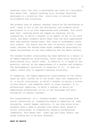 31
teaching class, but only in performing the tasks of a biologist.
This means that subject teaching (e.g. biology) should be
developed in a direction that could occur in natural task
environments and situations.


The primary task of subject teachers should be the performing of
work tasks of his or her own discipline, and students would
participate in it as less experienced work comrades. This would
mean that learning would not happen by teaching, but by
cooperation, in which a teacher is an expert of her or his work
field, and where students would learn from the more experienced
when they perform shared tasks. This kind of arrangement could
also connect the school and the rest of society closer to each
other, because the shared tasks might somehow be associated to
needs and problems of the near-community and the whole society.


The teacher-student relationship has been defined as a master or
an expert-apprentice relationship, which takes place during ap-
prenticeship (e.g. school time). In addition it is based on coo-
peration, and not on the separateness of a teacher and students.
The developmental continuity is essential to it. It does not
commit itself only to separate teaching situations.


To summarize, the expert-apprentice relationships of the school
might by their content be of two kinds: they root themselves 1)
to a social intercourse, in which a teacher is mainly a social-
ly more mature and competent adult (a class teacher), 2) to
professional expertise, in which a teacher is mainly an
experienced professional of his or her knowledge and skill
discipline (a subject teacher).


The transformation of a teacher-student relationship from
social intercourse to cooperation based on expertise of some
discipline cannot happen radically. It can take place since
students have a need to proceed from school work, based on
social intercourse, to cooperation, based on professional
competence. This means that tight age and class levels, and
group forming has to be more flexible.


BACK TO BASICS
 