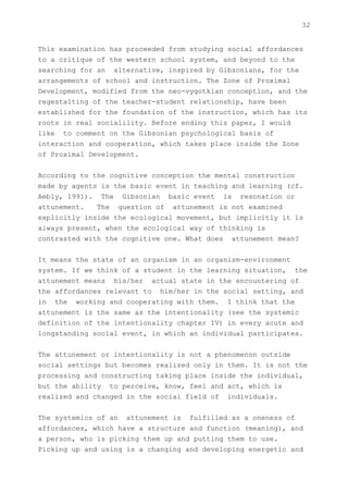 32


This examination has proceeded from studying social affordances
to a critique of the western school system, and beyond to the
searching for an alternative, inspired by Gibsonians, for the
arrangements of school and instruction. The Zone of Proximal
Development, modified from the neo-vygotkian conception, and the
regestalting of the teacher-student relationship, have been
established for the foundation of the instruction, which has its
roots in real socialility. Before ending this paper, I would
like to comment on the Gibsonian psychological basis of
interaction and cooperation, which takes place inside the Zone
of Proximal Development.


According to the cognitive conception the mental construction
made by agents is the basic event in teaching and learning (cf.
Aebly, 1991). The Gibsonian basic event is resonation or
attunement.   The question of attunement is not examined
explicitly inside the ecological movement, but implicitly it is
always present, when the ecological way of thinking is
contrasted with the cognitive one. What does attunement mean?


It means the state of an organism in an organism-environment
system. If we think of a student in the learning situation, the
attunement means his/her actual state in the encountering of
the affordances relevant to him/her in the social setting, and
in the working and cooperating with them. I think that the
attunement is the same as the intentionality (see the systemic
definition of the intentionality chapter IV) in every acute and
longstanding social event, in which an individual participates.


The attunement or intentionality is not a phenomenon outside
social settings but becomes realized only in them. It is not the
processing and constructing taking place inside the individual,
but the ability to perceive, know, feel and act, which is
realized and changed in the social field of individuals.


The systemics of an attunement is fulfilled as a oneness of
affordances, which have a structure and function (meaning), and
a person, who is picking them up and putting them to use.
Picking up and using is a changing and developing energetic and
 