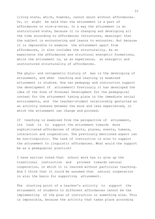33
living state, which, however, cannot exist without affordances.
Or, it might be said that the attunement is a part of
affordances or vice-a-versa. In a way the attunement is an
unstructured state, because it is changing and developing all
the time according to affordances (structures, meanings) that
the subject is encountering and learns to encounter. But because
it is impossible to examine the attunement apart from
affordances, it also includes the structurality. As an
experience the affordances are structural energetic formations,
while the attunement is, as an experience, an energetic and
unstructured structurality of affordances.


The phylo- and ontogenetic history of man is the developing of
attunement, and when teaching and learning is examined
attunement is studied. How can pedagogy and instruction support
the development of attunement? Previously it has developed the
idea of the Zone of Proximal Development for the pedagogical
context for the attunement taking place in the immediate social
environments, and the teacher-student relationship gestalted as
an activity oneness between the more and less experienced, in
which the attunement can change and proceed.


If teaching is examined from the perspective of attunement,
its task is to support the attunement towards more
sophisticated affordances of objects, places, events, humans,
interaction and cooperation. The previously mentioned aspect can
be non-linguistic. The task of instruction is also to support
the attunement to linguistic affordances. What would the support
be as a pedagogical practice?


I have earlier noted that school work has to give up the
traditional instruction and     proceed towards natural
cooperation, in which it is learned without particular teaching.
And I think that it could be assumed that natural cooperation
is also the basis for supporting attunement.


The starting point of a teacher's activity to support the
attunement of students to different affordances cannot be the
implementing of the plan of instruction or something else. This
is impossible, because the activity that takes place according
 