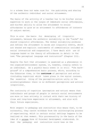 34
to a scheme does not make room for the publishing and sharing
of the authentic individual and social attunement.


The basis of the activity of a teacher has to be his/her social
expertise to work in the jungle of immediate social affordances,
and his/her ability to allow the attunement to social
affordances to grow as an attunement to affordances of contents
of subject matter.


This is also the basis for developing of linguistic
attunement, because the authentic sociability is the "cache" for
shared linguistic affordances. The verbal sociability produces
and refines the attunement to words and linguistic events, which
are shared and explicit instruments of communication included in
social interaction and cooperation. I have dealt with use of
language based on the theory of affordances in detail in the
text "The perceptual language and instruction" (Chapter III).


Despite the fact that attunement is examined as a phenomenon in
the organism-environment system, it, however, clearly refers to
an individual. As a psychic basic event it is still "the back-
ground" of a comprehensive basic process, which, according to
the Gibsonian view, is the continuum of perception and action
(including cognition) which takes place in the social context.
The essential thing of the perception-action unity is the
uninterruptedness: there is no different perceptions and actions
(cognitions).


The continuity of cognition (perception and action) means that
individuals and groups of people in certain social environments
are more or less actively in contact with their own history of
close and long-term experience or attunement, and also with
their future experiences.


With respect to pedagogy and instruction this means that, to be
successful, they cannot withdraw from the uninterrupting process
of experiencing, which in certain social settings happens to be
realized at that moment. This processuality is the basis of the
idea of a unique Zone of Proximal Development elaborated. So
that the pedagogy and instruction could lean on the
 