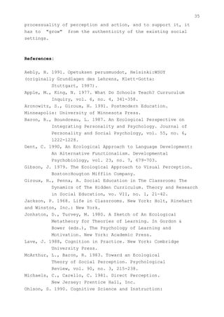 35
processuality of perception and action, and to support it, it
has to "grow" from the authenticity of the existing social
settings.



References:


Aebly, H. 1991. Opetuksen perusmuodot, Helsinki:WSOY
(originally Grundlagen des Lehrens, Klett-Gotta:
          Stuttgart, 1987).
Apple, M., King, N. 1977. What Do Schools Teach? Curruculum
          Inquiry, vol. 6, no. 4, 341-358.
Aronowitz, S., Giroux, H. 1991. Postmodern Education.
Minneapolis: University of Minnesota Press.
Baron, R., Boundreau, L. 1987. An Ecological Perspective on
          Integrating Personality and Psychology. Journal of
          Personality and Social Psychology, vol. 55, no. 6,
          1222-1228.
Dent, C. 1990, An Ecological Approach to Language Development:
          An Alternative Functionalism. Developmental
          Psychobiology, vol. 23, no. 7, 679-703.
Gibson, J. 1979. The Ecological Approach to Visual Perception.
          Boston:Hougton Mifflin Company.
Giroux, H., Penna, A. Social Education in The Classroom: The
          Dynamics of The Hidden Curriculum. Theory and Research
          in Social Education, vo. VII, no. 1, 21-42.
Jackson, P. 1968. Life in Classrooms. New York: Holt, Rinehart
and Winston, Inc.: New York.
Jonhston, D., Turvey, M. 1980. A Sketch of An Ecological
          Metatheory for Theories of Learning. In Gordon &
          Bower (eds.), The Psychology of Learning and
          Motivation. New York: Academic Press.
Lave, J. 1988, Cognition in Practice. New York: Combridge
          University Press.
McArthur, L., Baron, R. 1983. Toward an Ecological
          Theory of Social Perception. Psychological
          Review, vol. 90, no. 3, 215-238.
Michaels, C., Carello, C. 1981. Direct Perception.
          New Jersey: Prentice Hall, Inc.
Ohlson, S. 1990. Cognitive Science and Instruction:
 