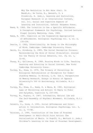 36
          Why The Revolution Is Not Here (Yet). In
          Mandl,H., De Corte, E., Bennett, S. &
          Friedrich, H. (eds.), Learning and Instruction.
          European Research in an International Context,
          vol. 2:1. Social and Cognitive Aspects of
          Learning and Instruction. Oxford: Pergamon Press.
Reed, E. 1989. The Intention to Use a Specific Affordance:
         A Conceptual Framework for Psychology. Invited Lecture:
         Piaget Society Meeteing, June, 1989.
Reed, E. 1991. Cognition as the Cooperative Appropriation
         of Affordances. Ecological Psychology vol. 3, no. 2,
         135-158.
Searle, J. 1983, Intentionality. An Essay in the Philosophy
        of Mind. Cambridge: Cambridge University Press.
Smith, D., Ginsburg, G. 1989. The Social Perception Process:
        Reconsidering the Role of Social Stimulation. Journal
        for the Theory of Social Behavior, vol. 19, no. 1,
        31-45.
Tharp, R., Gallimore, R. 1988. Rousing Minds to Life. Teaching
        Learning and Schooling in Social Context. New York:
        Cambridge University Press.
Turvey, M., Shaw, R. 1979. The Primacy of Perceiving: An
        Ecological Reformulation of Perception for Under-
        standing Memory. In Nilson, L.-G. (ed.), Perspectives
        on Memory Research. Essays in Honour of Uppsala
        University's 500 th Anniversary, Hillsdale, N.J.:
        LEA.
Turvey, M., Shaw, R., Reed, E. & Mace, W. 1981. Ecological
        Laws of Perceiving and Action: In Reply to Fodor
        and Pylyshyn, Cognition 9, 237-304.
Turvey, M., Kugler, P. 1987. Information, Natural Law and
        the Self-Assembly of Rhythmic Movement. Hillsdale, N.J.:
        LEA.
Valenti, S., Good, J. 1991. Social Affordances and Inter-
        action I: Introduction. Ecological Psychology, vol. 3,
        no. 2, 77-98.
Valsiner, J. 1984. Construction of the Zone of Proximal
        Development in Adult-Child Joint Action: The
        Socialization of Meals. In Rogoff, B., Wertsch J. (eds.)
        Children's Learning in the Zone of Proximal Development.
 