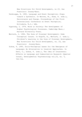 37
        New Directions for Child Development, no 23. San
        Francisco: Jossey-Bass.
Verbrugge, R. 1985. Language and Event Perception: Steps
        toward a Synthesis. In Warren, W., Shaw, R. (eds.),
        Percistance and Change. Proceedings of the First
        International Conference on Event Perception.
        Hillsdale, N.J.: LEA.
Vygotsky, L. 1978. Mind in Society: The Development of
        Higher Psychological Processes. Cambridge Mass.:
        Harvard University Press.
Wertsch, J. 1984. The Zone of Proximal Development: Some
        Conceptual Issues. In Rogoff, B., Wertsch, J. (eds.),
        Children's Learning in the Zone of Proximal Development,
        New Directions for Child Development, no. 23, San
        Francisco: Jossey-Bass.
Zukow, P. 1990. Socio-Perceptual bases for the Emergence of
       Language: An Alternative to Innatist Approaches. In
       Dent, C., Zukow, P. (eds.), The Idea of Innateness:
       Effects on Language and Communikation Research (Special
       Issue), Developmental Psychobiology vol.23, no. 7,
       705-726.
 
