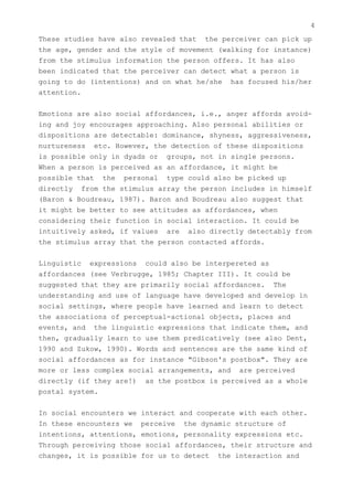 4
These studies have also revealed that the perceiver can pick up
the age, gender and the style of movement (walking for instance)
from the stimulus information the person offers. It has also
been indicated that the perceiver can detect what a person is
going to do (intentions) and on what he/she has focused his/her
attention.


Emotions are also social affordances, i.e., anger affords avoid-
ing and joy encourages approaching. Also personal abilities or
dispositions are detectable: dominance, shyness, aggressiveness,
nurtureness etc. However, the detection of these dispositions
is possible only in dyads or groups, not in single persons.
When a person is perceived as an affordance, it might be
possible that the personal type could also be picked up
directly from the stimulus array the person includes in himself
(Baron & Boudreau, 1987). Baron and Boudreau also suggest that
it might be better to see attitudes as affordances, when
considering their function in social interaction. It could be
intuitively asked, if values are also directly detectably from
the stimulus array that the person contacted affords.


Linguistic expressions could also be interpereted as
affordances (see Verbrugge, 1985; Chapter III). It could be
suggested that they are primarily social affordances. The
understanding and use of language have developed and develop in
social settings, where people have learned and learn to detect
the associations of perceptual-actional objects, places and
events, and the linguistic expressions that indicate them, and
then, gradually learn to use them predicatively (see also Dent,
1990 and Zukow, 1990). Words and sentences are the same kind of
social affordances as for instance "Gibson's postbox". They are
more or less complex social arrangements, and are perceived
directly (if they are!) as the postbox is perceived as a whole
postal system.


In social encounters we interact and cooperate with each other.
In these encounters we perceive the dynamic structure of
intentions, attentions, emotions, personality expressions etc.
Through perceiving those social affordances, their structure and
changes, it is possible for us to detect the interaction and
 