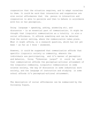 5
cooperation   that the situation requires, and to adapt ourselves
to them. It   could be said that interaction and cooperation are
also social   affordances that the person in interaction and
cooperation   is able to perceive and then to behave in accordance
with his or   her perception.


Using language - speaking, asking, answering etc. and
discussion - is an essential part of communication. It might be
thought that linguistic communication as a totality is also a
social affordance. It affords something and can be detected
from the social setting, where the communication takes place.
What it might afford, is a research question, which has not yet
been - as far as I know - answered.


However, it could be suggested that communication affords that
specific linguistic society or community, wherein the
individuals are participating, and it's manner of perception
and behavior. Using "Gibsonian jargon" it could be said
that communication affords the perceptual-actional attunement of
the linguistic community. Linguistic communication in some
science society, the way of discussion in some industrial work
society, and the language of instruction and studying in some
school affords it's perceptual-actional attunement.



The description of social affordances can be summarized by the
following figure.
 